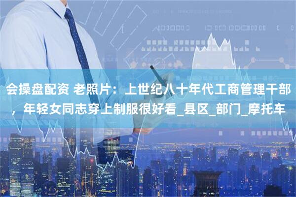 会操盘配资 老照片：上世纪八十年代工商管理干部，年轻女同志穿上制服很好看_县区_部门_摩托车