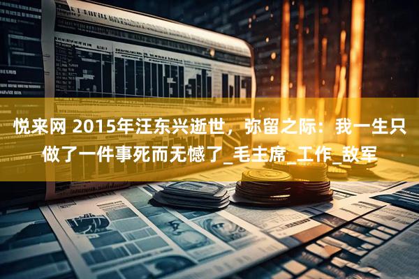 悦来网 2015年汪东兴逝世，弥留之际：我一生只做了一件事死而无憾了_毛主席_工作_敌军