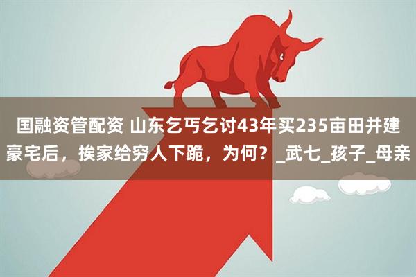 国融资管配资 山东乞丐乞讨43年买235亩田并建豪宅后，挨家给穷人下跪，为何？_武七_孩子_母亲