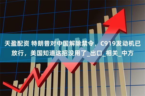 天盈配资 特朗普对中国解除禁令，C919发动机已放行，美国知道这招没用了_出口_相关_中方
