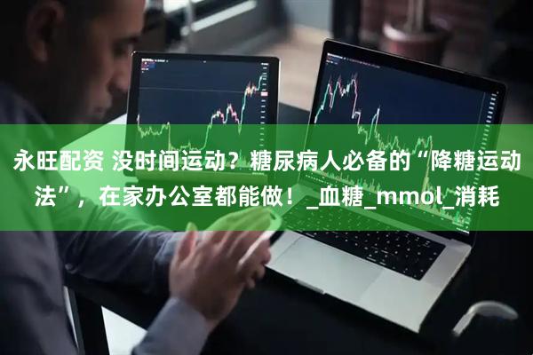 永旺配资 没时间运动？糖尿病人必备的“降糖运动法”，在家办公室都能做！_血糖_mmol_消耗