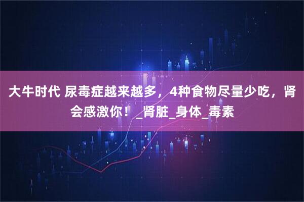 大牛时代 尿毒症越来越多，4种食物尽量少吃，肾会感激你！_肾脏_身体_毒素