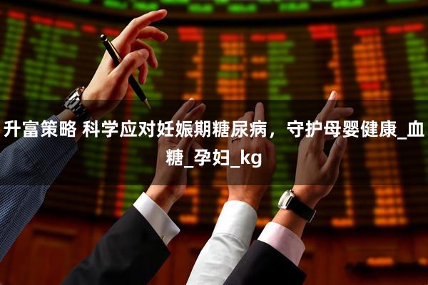 升富策略 科学应对妊娠期糖尿病，守护母婴健康_血糖_孕妇_kg