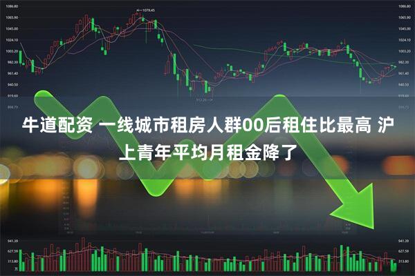 牛道配资 一线城市租房人群00后租住比最高 沪上青年平均月租金降了
