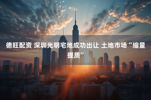德旺配资 深圳光明宅地成功出让 土地市场“缩量提质”