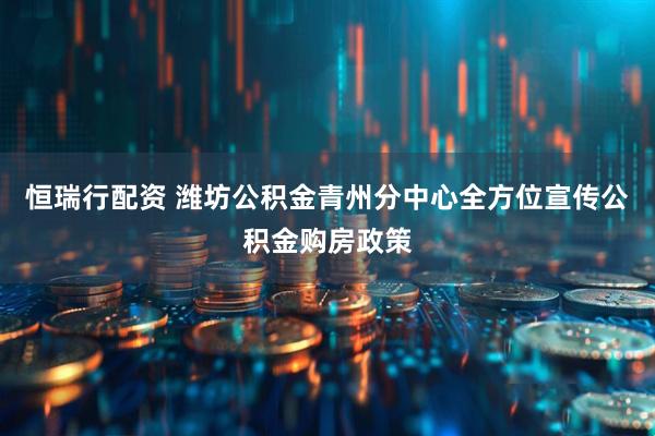 恒瑞行配资 潍坊公积金青州分中心全方位宣传公积金购房政策