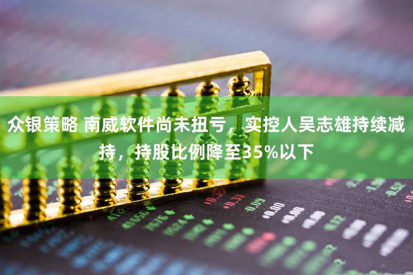 众银策略 南威软件尚未扭亏，实控人吴志雄持续减持，持股比例降至35%以下