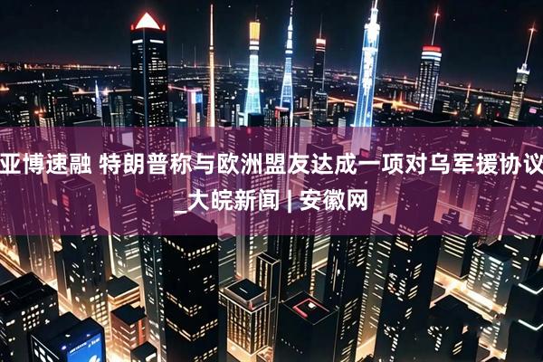 亚博速融 特朗普称与欧洲盟友达成一项对乌军援协议_大皖新闻 | 安徽网
