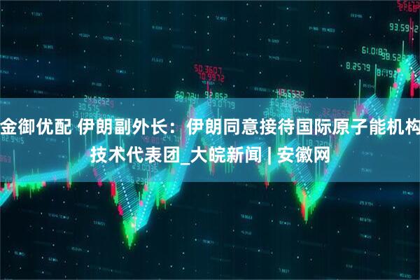 金御优配 伊朗副外长：伊朗同意接待国际原子能机构技术代表团_大皖新闻 | 安徽网