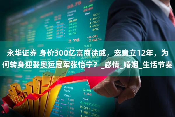 永华证券 身价300亿富商徐威，宠袁立12年，为何转身迎娶奥运冠军张怡宁？_感情_婚姻_生活节奏