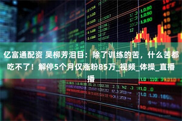 亿富通配资 吴柳芳泪目：除了训练的苦，什么苦都吃不了！解停5个月仅涨粉85万_视频_体操_直播