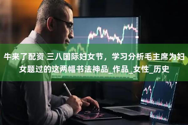 牛来了配资 三八国际妇女节，学习分析毛主席为妇女题过的这两幅书法神品_作品_女性_历史