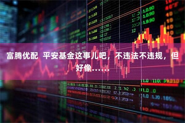 富腾优配  平安基金这事儿吧，不违法不违规，但好像……