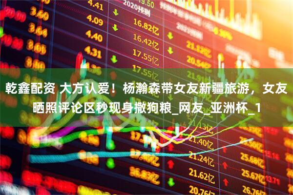 乾鑫配资 大方认爱！杨瀚森带女友新疆旅游，女友晒照评论区秒现身撒狗粮_网友_亚洲杯_1