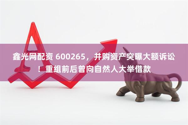 鑫光网配资 600265，并购资产突曝大额诉讼！重组前后曾向自然人大举借款