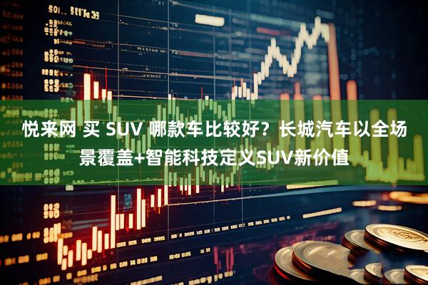 悦来网 买 SUV 哪款车比较好?长城汽车以全场景覆盖+智能科技定义SUV新价值