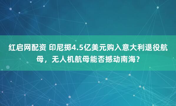 红启网配资 印尼掷4.5亿美元购入意大利退役航母，无人机航母能否撼动南海？