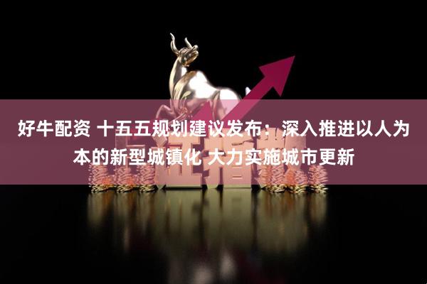好牛配资 十五五规划建议发布:深入推进以人为本的新型城镇化 大力实施城市更新
