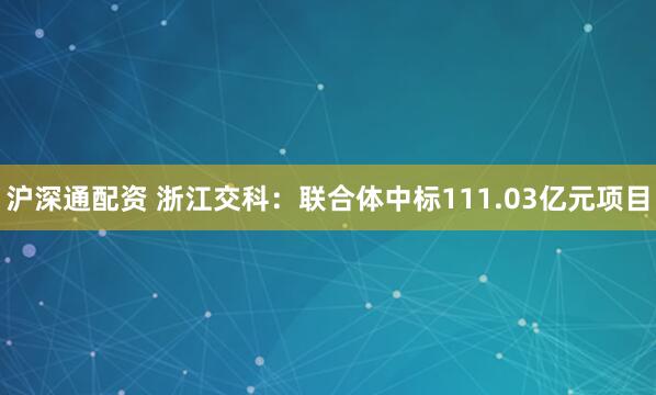 沪深通配资 浙江交科：联合体中标111.03亿元项目