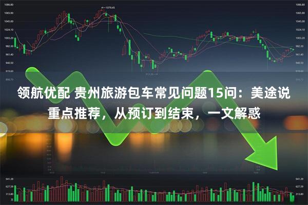 领航优配 贵州旅游包车常见问题15问：美途说重点推荐，从预订到结束，一文解惑