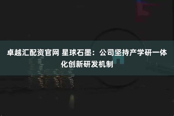 卓越汇配资官网 星球石墨：公司坚持产学研一体化创新研发机制