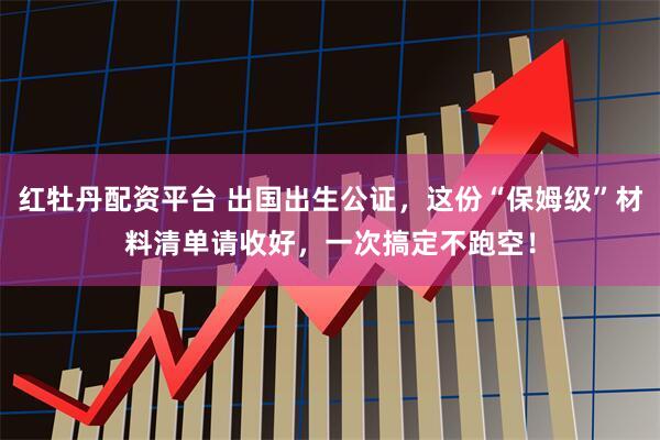 红牡丹配资平台 出国出生公证，这份“保姆级”材料清单请收好，一次搞定不跑空！