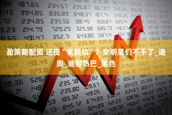 盈策略配资 还提“素颜妆”？女明星们不干了_迪奥_迪丽热巴_黑色